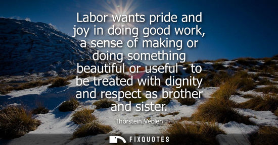 Small: Labor wants pride and joy in doing good work, a sense of making or doing something beautiful or useful 