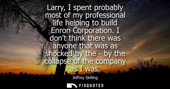 Small: Larry, I spent probably most of my professional life helping to build Enron Corporation. I dont think t