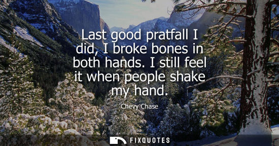 Small: Last good pratfall I did, I broke bones in both hands. I still feel it when people shake my hand