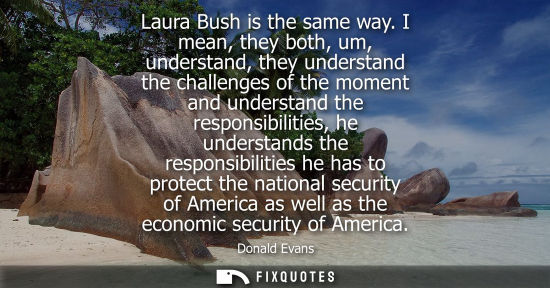 Small: Laura Bush is the same way. I mean, they both, um, understand, they understand the challenges of the mo