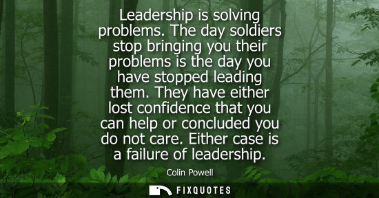 Small: Leadership is solving problems. The day soldiers stop bringing you their problems is the day you have stopped 