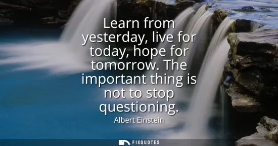 Small: Learn from yesterday, live for today, hope for tomorrow. The important thing is not to stop questioning