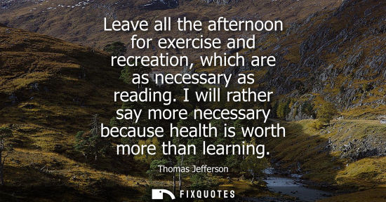 Small: Leave all the afternoon for exercise and recreation, which are as necessary as reading. I will rather say more