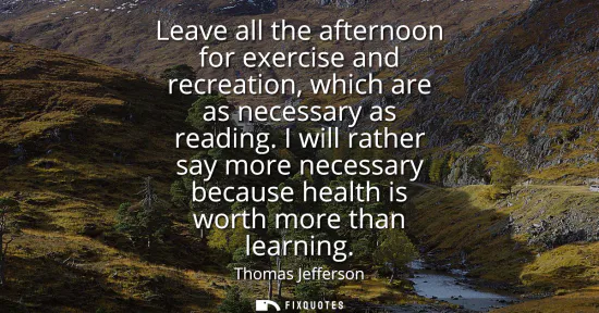 Small: Leave all the afternoon for exercise and recreation, which are as necessary as reading. I will rather say more
