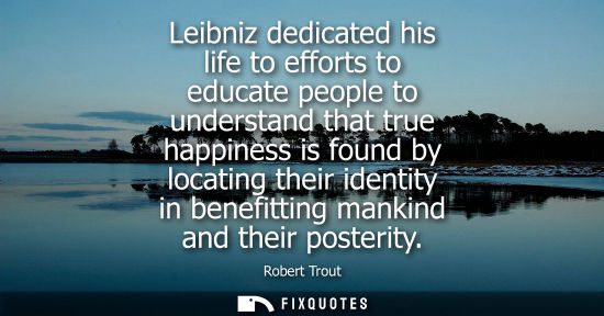 Small: Leibniz dedicated his life to efforts to educate people to understand that true happiness is found by l