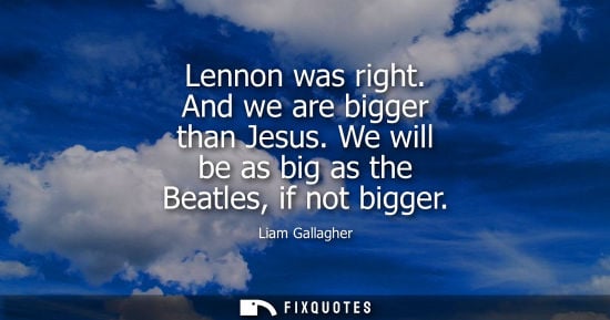 Small: Lennon was right. And we are bigger than Jesus. We will be as big as the Beatles, if not bigger