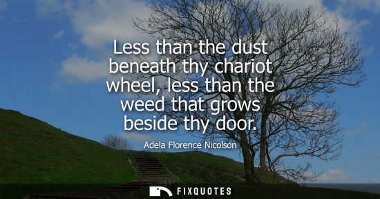 Small: Less than the dust beneath thy chariot wheel, less than the weed that grows beside thy door