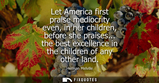 Small: Let America first praise mediocrity even, in her children, before she praises... the best excellence in