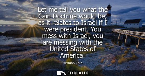 Small: Let me tell you what the Cain Doctrine would be, as it relates to Israel if I were president. You mess 
