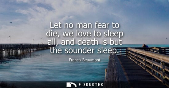 Small: Let no man fear to die, we love to sleep all, and death is but the sounder sleep