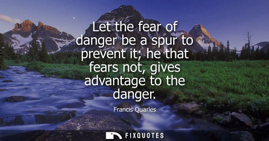 Small: Let the fear of danger be a spur to prevent it he that fears not, gives advantage to the danger