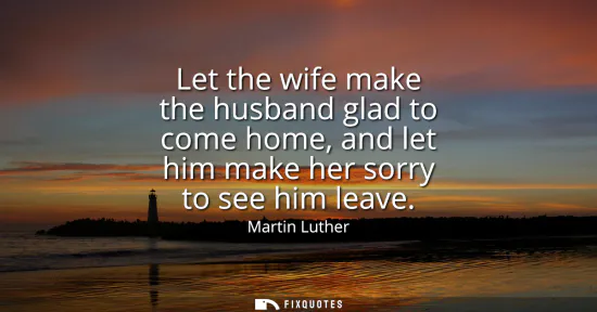 Small: Let the wife make the husband glad to come home, and let him make her sorry to see him leave