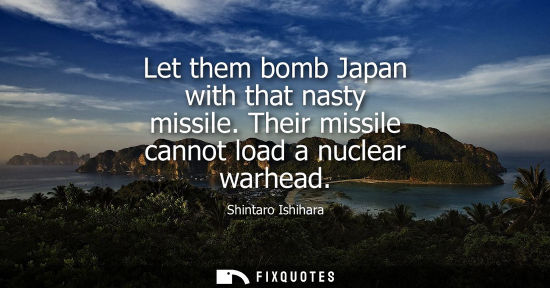 Small: Let them bomb Japan with that nasty missile. Their missile cannot load a nuclear warhead