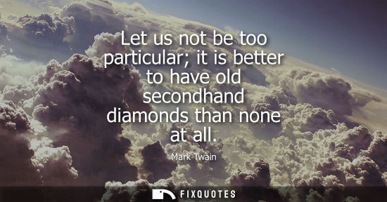 Small: Let us not be too particular it is better to have old secondhand diamonds than none at all