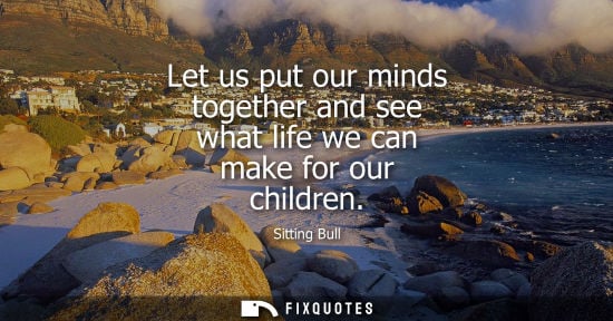 Small: Let us put our minds together and see what life we can make for our children