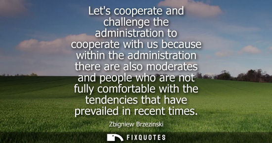 Small: Lets cooperate and challenge the administration to cooperate with us because within the administration 