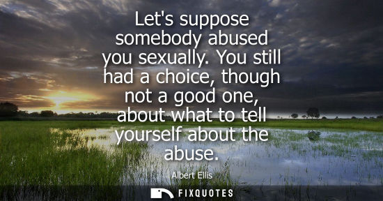 Small: Lets suppose somebody abused you sexually. You still had a choice, though not a good one, about what to