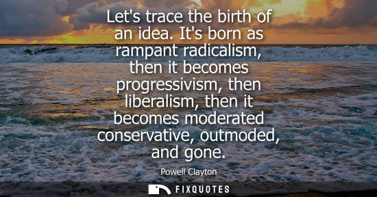 Small: Lets trace the birth of an idea. Its born as rampant radicalism, then it becomes progressivism, then li