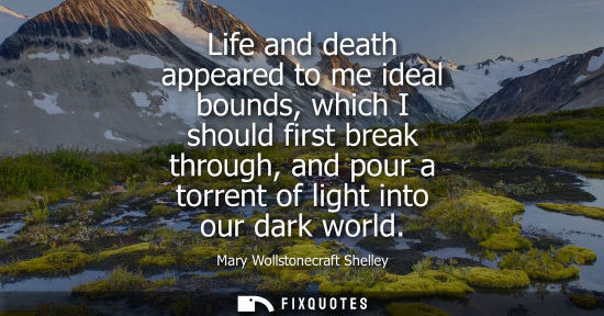 Small: Life and death appeared to me ideal bounds, which I should first break through, and pour a torrent of light in