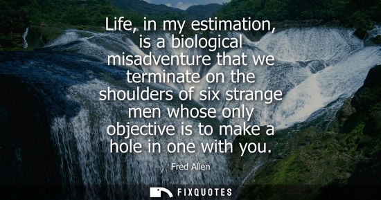 Small: Fred Allen: Life, in my estimation, is a biological misadventure that we terminate on the shoulders of six str