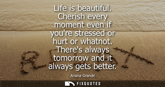 Small: Life is beautiful. Cherish every moment even if youre stressed or hurt or whatnot. Theres always tomorr
