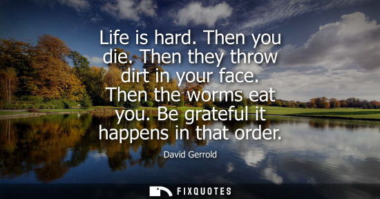 Small: Life is hard. Then you die. Then they throw dirt in your face. Then the worms eat you. Be grateful it happens 