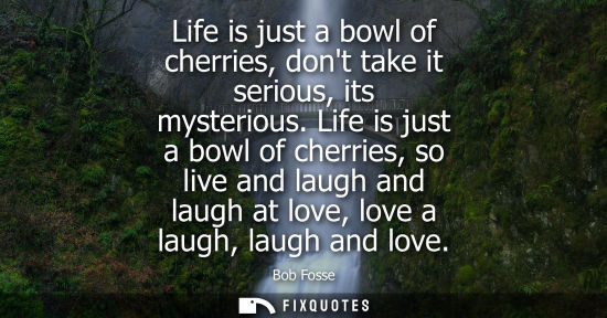 Small: Life is just a bowl of cherries, dont take it serious, its mysterious. Life is just a bowl of cherries,