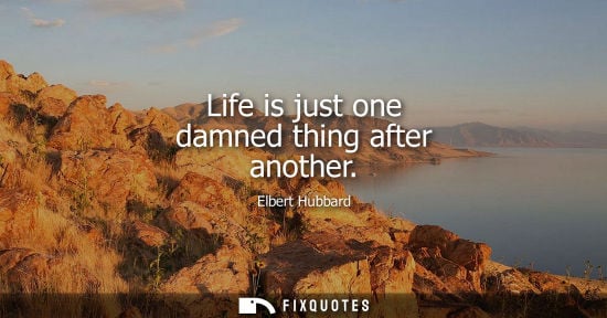 Small: Life is just one damned thing after another - Elbert Hubbard