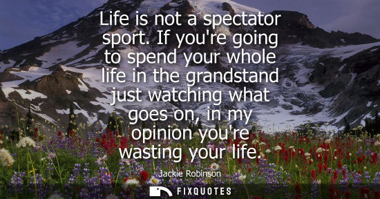 Small: Life is not a spectator sport. If youre going to spend your whole life in the grandstand just watching 