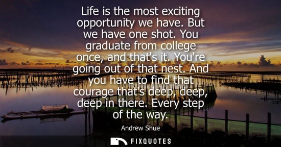 Small: Life is the most exciting opportunity we have. But we have one shot. You graduate from college once, an