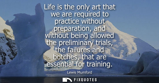 Small: Life is the only art that we are required to practice without preparation, and without being allowed th