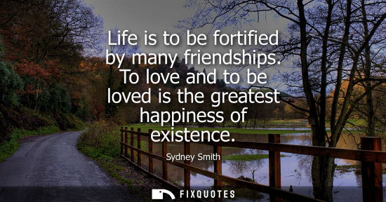 Small: Life is to be fortified by many friendships. To love and to be loved is the greatest happiness of exist