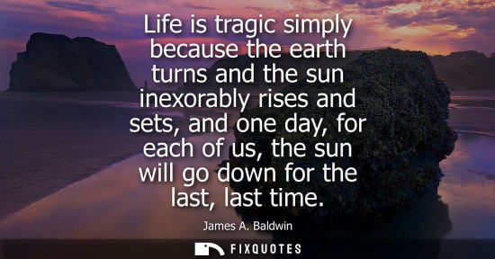 Small: Life is tragic simply because the earth turns and the sun inexorably rises and sets, and one day, for e