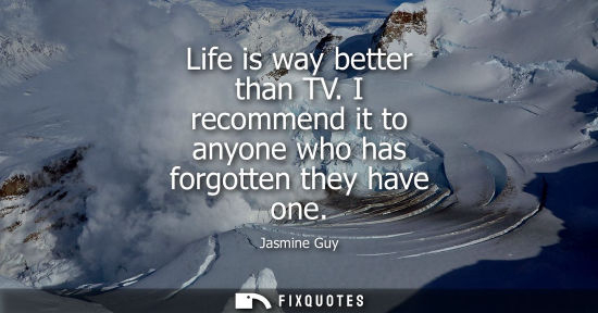 Small: Life is way better than TV. I recommend it to anyone who has forgotten they have one - Jasmine Guy