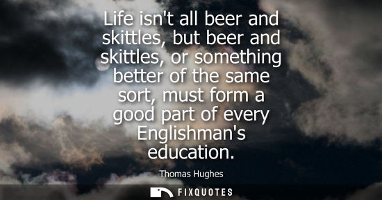 Small: Life isnt all beer and skittles, but beer and skittles, or something better of the same sort, must form