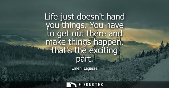 Small: Life just doesnt hand you things. You have to get out there and make things happen. thats the exciting 