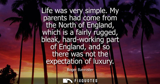 Small: Life was very simple. My parents had come from the North of England, which is a fairly rugged, bleak, h