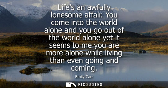 Small: Lifes an awfully lonesome affair. You come into the world alone and you go out of the world alone yet i