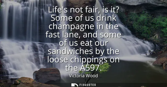 Small: Lifes not fair, is it? Some of us drink champagne in the fast lane, and some of us eat our sandwiches by the l