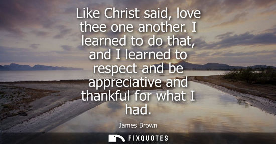 Small: Like Christ said, love thee one another. I learned to do that, and I learned to respect and be apprecia