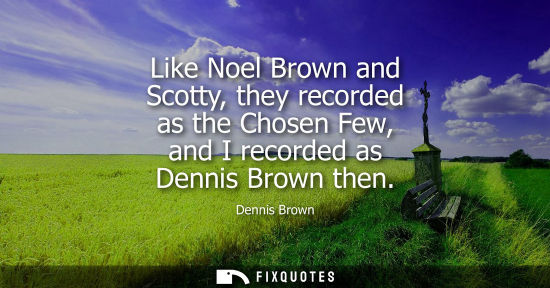 Small: Like Noel Brown and Scotty, they recorded as the Chosen Few, and I recorded as Dennis Brown then