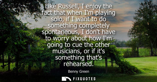 Small: Like Russell, I enjoy the fact that when Im playing solo, if I want to do something completely spontane