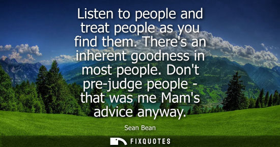 Small: Listen to people and treat people as you find them. Theres an inherent goodness in most people. Dont pr