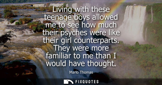 Small: Living with these teenage boys allowed me to see how much their psyches were like their girl counterpar