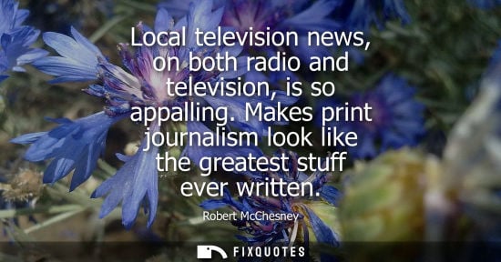 Small: Local television news, on both radio and television, is so appalling. Makes print journalism look like 