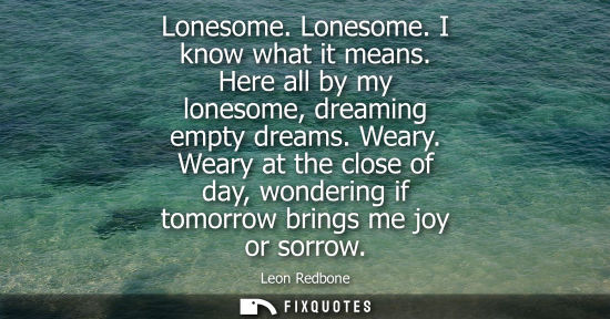 Small: Lonesome. Lonesome. I know what it means. Here all by my lonesome, dreaming empty dreams. Weary.