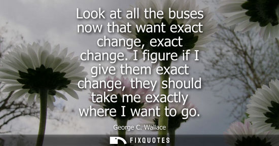 Small: Look at all the buses now that want exact change, exact change. I figure if I give them exact change, t