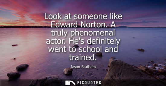 Small: Look at someone like Edward Norton. A truly phenomenal actor. Hes definitely went to school and trained