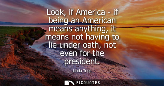 Small: Look, if America - if being an American means anything, it means not having to lie under oath, not even