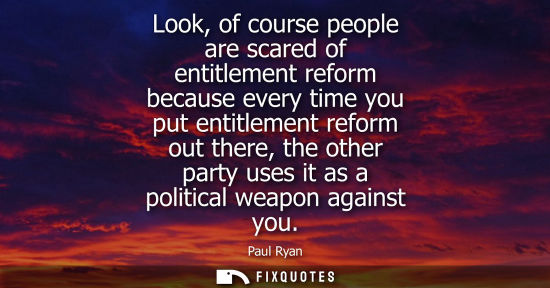 Small: Look, of course people are scared of entitlement reform because every time you put entitlement reform o